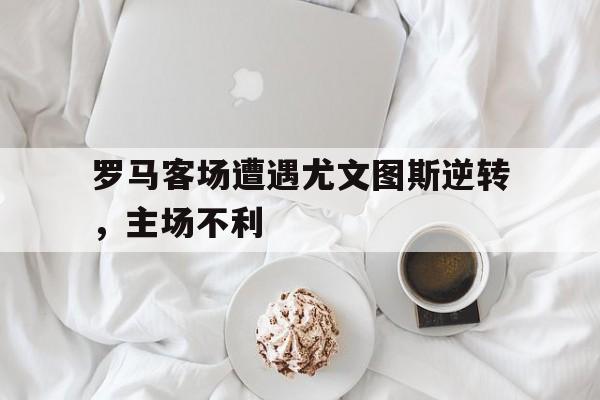 罗马客场遭遇尤文图斯逆转，主场不利