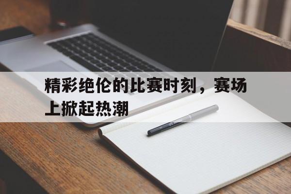 精彩绝伦的比赛时刻，赛场上掀起热潮