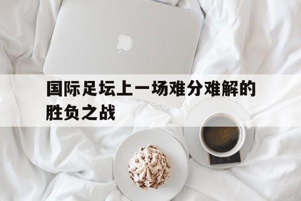 国际足坛上一场难分难解的胜负之战