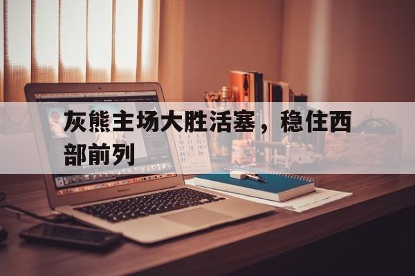 灰熊主场大胜活塞，稳住西部前列
